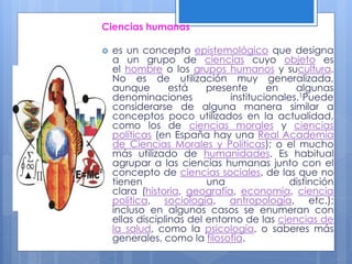 Ciencias humanas
 es un concepto epistemológico que designa
a un grupo de ciencias cuyo objeto es
el hombre o los grupos humanos y sucultura.
No es de utilización muy generalizada,
aunque está presente en algunas
denominaciones institucionales.1Puede
considerarse de alguna manera similar a
conceptos poco utilizados en la actualidad,
como los de ciencias morales y ciencias
políticas (en España hay una Real Academia
de Ciencias Morales y Políticas); o el mucho
más utilizado de humanidades. Es habitual
agrupar a las ciencias humanas junto con el
concepto de ciencias sociales, de las que no
tienen una distinción
clara (historia, geografía, economía, ciencia
política, sociología, antropología, etc.);
incluso en algunos casos se enumeran con
ellas disciplinas del entorno de las ciencias de
la salud, como la psicología, o saberes más
generales, como la filosofía.
 