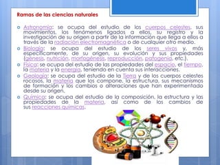 Ramas de las ciencias naturales
 Astronomía: se ocupa del estudio de los cuerpos celestes, sus
movimientos, los fenómenos ligados a ellos, su registro y la
investigación de su origen a partir de la información que llega a ellos a
través de la radiación electromagnética o de cualquier otro medio.
 Biología: se ocupa del estudio de los seres vivos y, más
específicamente, de su origen, su evolución y sus propiedades
(génesis, nutrición, morfogénesis, reproducción, patogenia, etc.).
 Física: se ocupa del estudio de las propiedades del espacio, el tiempo,
la materia y la energía, teniendo en cuenta sus interacciones.
 Geología: se ocupa del estudio de la Tierra y de los cuerpos celestes
rocosos, la materia que los compone, la estructura, sus mecanismos
de formación y los cambios o alteraciones que han experimentado
desde su origen.
 Química: se ocupa del estudio de la composición, la estructura y las
propiedades de la materia, así como de los cambios de
sus reacciones químicas.
 