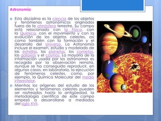 Astronomía
 Esta disciplina es la ciencia de los objetos
y fenómenos astronómicos originados
fuera de la atmósfera terrestre. Su campo
está relacionado con la Física, con
la Química, con el movimiento y con la
evolución de los objetos celestes, así
como también con la formación y el
desarrollo del Universo. La Astronomía
incluye el examen, estudio y modelado de
las estrellas, los planetas, los cometas,
las galaxias y el cosmos. La mayoría de la
información usada por los astrónomos es
recogida por la observación remota,
aunque se ha conseguido reproducir, en
algunos casos, en laboratorio, la ejecución
de fenómenos celestes, como, por
ejemplo, la Química Molecular del medio
interestelar.
 Mientras los orígenes del estudio de los
elementos y fenómenos celestes pueden
ser rastreados hasta la antigüedad, la
metodología científica de este campo
empezó a desarrollarse a mediados
del siglo XVII.
 