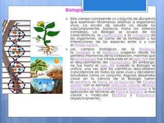 Biología
 Este campo comprende un conjunto de disciplinas
que examinan fenómenos relativos a organismos
vivos. La escala de estudio va desde los
subcomponentes biofísicos hasta los sistemas
complejos. La Biología se ocupa de las
características, la clasificación y la conducta de
los organismos, así como de la formación y las
interacciones de las especies entre sí y con
el medio natural.
 Los campos biológicos de la Botánica,
la Zoología y la Medicina surgieron desde los
primeros momentos de la civilización, mientras que
laMicrobiología fue introducida en el siglo XVII con
el descubrimiento del microscopio. Sin embargo,
no fue hasta el siglo XIX cuando la Biología se
unificó, una vez que los científicos descubrieron
coincidencias en todos los seres vivos y decidieron
estudiarlos como un conjunto. Algunos desarrollos
clave en la ciencia de la Biología fueron
la genética, la Teoría de la Evolución de Charles
Darwin con la llamada selección natural, laTeoría
Microbiana de las Enfermedades Infecciosas y la
aplicación de técnicas de Física y Química a nivel
celular y molecular (Biofísica y Bioquímica,
respectivamente).
 
