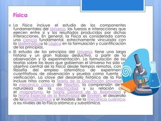 Física
 La Física incluye el estudio de los componentes
fundamentales del Universo, las fuerzas e interacciones que
ejercen entre sí y los resultados producidos por dichas
interacciones. En general, la Física es considerada como
una ciencia fundamental, estrechamente vinculada con
la Matemáticay la Lógica en la formulación y cuantificación
de los principios.
 El estudio de los principios del Universo tiene una larga
historia y un gran trabajo deductivo, a partir de la
observación y la experimentación. La formulación de las
teorías sobre las leyes que gobiernan el Universo ha sido un
objetivo central de la Física desde tiempos remotos, con la
filosofía del empleo sistemático de experimentos
cuantitativos de observación y prueba como fuente de
verificación. La clave del desarrollo histórico de la Física
incluye hitos como la Teoría de la Gravitación Universal y
la mecánica clásica de Newton, la comprensión de la
naturaleza de la electricidad y su relación con
el magnetismo, la Teoría General de la Relatividad y
la Teoría Especial de la Relatividad de Einstein, el desarrollo
de latermodinámica y el modelo de la mecánica cuántica,
a los niveles de la Física atómica y subatómica.
 