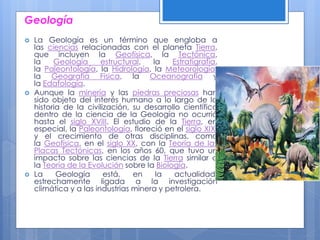 Geología
 La Geología es un término que engloba a
las ciencias relacionadas con el planeta Tierra,
que incluyen la Geofísica, la Tectónica,
la Geología estructural, la Estratigrafía,
la Paleontología, la Hidrología, la Meteorología,
la Geografía Física, la Oceanografía y
la Edafología.
 Aunque la minería y las piedras preciosas han
sido objeto del interés humano a lo largo de la
historia de la civilización, su desarrollo científico
dentro de la ciencia de la Geología no ocurrió
hasta el siglo XVIII. El estudio de la Tierra, en
especial, la Paleontología, floreció en el siglo XIX,
y el crecimiento de otras disciplinas, como
la Geofísica, en el siglo XX, con la Teoría de las
Placas Tectónicas, en los años 60, que tuvo un
impacto sobre las ciencias de la Tierra similar a
la Teoría de la Evolución sobre la Biología.
 La Geología está, en la actualidad,
estrechamente ligada a la investigación
climática y a las industrias minera y petrolera.
 
