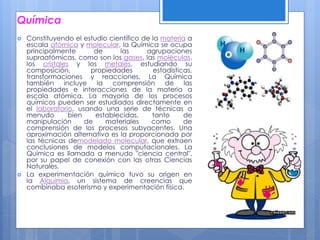 Química
 Constituyendo el estudio científico de la materia a
escala atómica y molecular, la Química se ocupa
principalmente de las agrupaciones
supraatómicas, como son los gases, las moléculas,
los cristales y los metales, estudiando su
composición, propiedades estadísticas,
transformaciones y reacciones. La Química
también incluye la comprensión de las
propiedades e interacciones de la materia a
escala atómica. La mayoría de los procesos
químicos pueden ser estudiados directamente en
el laboratorio, usando una serie de técnicas a
menudo bien establecidas, tanto de
manipulación de materiales como de
comprensión de los procesos subyacentes. Una
aproximación alternativa es la proporcionada por
las técnicas demodelado molecular, que extraen
conclusiones de modelos computacionales. La
Química es llamada a menudo "ciencia central",
por su papel de conexión con las otras Ciencias
Naturales.
 La experimentación química tuvo su origen en
la Alquimia, un sistema de creencias que
combinaba esoterismo y experimentación física.
 
