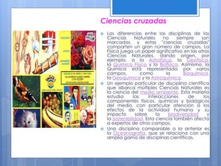 Ciencias cruzadas
 Las diferencias entre las disciplinas de las
Ciencias Naturales no siempre son
marcadas, y estas "ciencias cruzadas"
comparten un gran número de campos. La
Física juega un papel significativo en las otras
Ciencias Naturales, dando origen, por
ejemplo, a la Astrofísica, la Geofísica,
la Química Física y la Biofísica. Asimismo, la
Química está representada por varios
campos, como la Bioquímica,
la Geoquímica y la Astroquímica.
 Un ejemplo particular de disciplina científica
que abarca múltiples Ciencias Naturales es
la ciencia del medio ambiente. Esta materia
estudia las interacciones de los
componentes físicos, químicos y biológicos
del medio, con particular atención a los
efectos de la actividad humana y su
impacto sobre la biodiversidad y
la sostenibilidad. Esta ciencia también afecta
a expertos de otros campos.
 Una disciplina comparable a la anterior es
la Oceanografía, que se relaciona con una
amplia gama de disciplinas científicas.
 