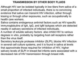 TRANSMISSION BY OTHER BODY FLUIDS
Although HIV can be isolated typically in low titers from saliva of a
small proportion o...