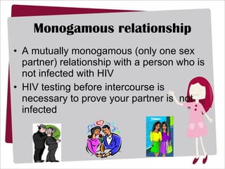 Monogamous relationship A mutually monogamous (only one sex partner) relationship with a person who is not infected with HIV  HIV testing before intercourse is necessary to prove your partner is  not infected 