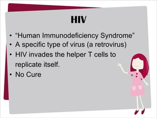 HIV “ Human Immunodeficiency Syndrome” A specific type of virus (a retrovirus) HIV invades the helper T cells to replicate itself. No Cure 
