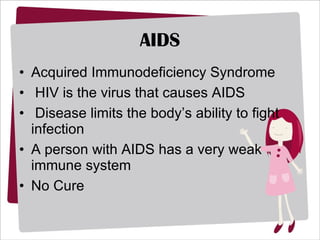 AIDS Acquired Immunodeficiency Syndrome HIV is the virus that causes AIDS Disease limits the body’s ability to fight infection A person with AIDS has a very weak immune system No Cure 