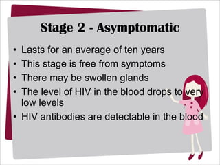 Stage 2 - Asymptomatic Lasts for an average of ten years  This stage is free from symptoms There may be swollen glands The level of HIV in the blood drops to very low levels  HIV antibodies are detectable in the blood 