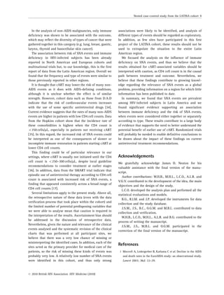 In the analysis of non-AIDS malignancies, only immune
deﬁciency was shown to be associated with the outcome,
which may reﬂect the diversity of types of cancer that were
gathered together in this category (e.g. lung, breast, gastric,
larynx, thyroid and basocellular skin cancer).
The association between risk of SNA events and immune
deﬁciency in HIV-infected subjects has been already
reported in North American and European cohorts and
multinational trials but, to our knowledge, this is the ﬁrst
report of data from the Latin American region. Overall we
found that the frequency and type of events were similar to
those previously reported in other regions.
It is thought that cART may lower the risk of many non-
AIDS events as it does with AIDS-deﬁning conditions,
although it is unclear whether the effect is of similar
strength. However, cohort data such as those from D:A:D
indicate that the risk of cardiovascular events increases
with the use of some speciﬁc antiretroviral drugs [34].
Current evidence suggests that the rates of many non-AIDS
events are higher in patients with low CD4 cell counts. Data
from the Hopkins cohort show that the incidence rate of
these comorbidities is highest when the CD4 count is
o350 cells/mL, especially in patients not receiving cART
[35]. In this regard, the increased risk of SNA events could
be interpreted as one of the consequences of slower or
incomplete immune restoration in patients starting cART at
lower CD4 cell counts.
This ﬁnding could be of particular relevance in our
settings, where cART is usually not initiated until the CD4
cell count is o250–300 cells/mL, despite local guideline
recommendations to consider treatment at earlier stages
[36]. In addition, data from the SMART trial indicate that
episodic use of antiretroviral therapy according to CD4 cell
count is associated with increased risk of SNA events, a
ﬁnding that appeared consistently across a broad range of
CD4 cell counts [17].
Several limitations apply to the present study. Above all,
the retrospective nature of these data (even with the data
veriﬁcation process that took place within the cohort) and
the limited number of potential predisposing variables that
we were able to analyse mean that caution is required in
the interpretation of the results. Ascertainment bias should
be addressed in the discussion of retrospective data.
Nevertheless, given the nature and relevance of the clinical
events analysed and the systematic revision of the clinical
charts that was performed at all participant sites, we
believe that there was a very low chance of missing or
misinterpreting the identiﬁed cases. In addition, each of the
sites acted as the primary provider for medical care of the
patients, so the risk of missing these kinds of events was
probably very low. A relatively low number of SNA events
were identiﬁed in this cohort, and thus only strong
associations were likely to be identiﬁed, and analysis of
different types of events should be regarded as exploratory.
In addition, as few sites have participated in this ﬁrst
project of the LATINA cohort, these results should not be
used to extrapolate the situation to the entire Latin
American region.
We focused the analysis on the inﬂuence of immune
deﬁciency on SNA events, and thus we believe that the
results obtained for cART-associated variables should be
interpreted with caution, as CD4 cell count is in the causal
path between treatment and outcome. Nevertheless, we
believe that these ﬁndings contribute to growing knowl-
edge regarding the relevance of SNA events as a global
problem, providing information on a region for which little
information has been published to date.
In summary, we found that SNA events are prevalent
among HIV-infected subjects in Latin America and we
found signiﬁcant evidence supporting an association
between immune deﬁciency and the risk of SNA events,
when events were considered either together or separately
according to type. These results contribute to a large body
of evidence that supports the need to better understand the
potential beneﬁt of earlier use of cART. Randomized trials
will probably be needed to enable deﬁnitive conclusions to
be drawn about the impact of these ﬁndings on current
antiretroviral treatment recommendations.
Acknowledgements
We gratefully acknowledge James D. Neaton for his
valuable assistance with the ﬁnal version of the manu-
script.
Author contributions: W.H.B., M.H.L., L.C.O., A.L.R. and
V.G.V. contributed to the development of the idea, the main
objectives and the design of the study.
L.C.O. developed the analysis plan and performed all the
statistical evaluations and models.
B.G., R.I.M. and J.P. developed the instruments for data
collection and the study database.
J.S.M., J.S., B.C., O.G.M. and M.B.L. contributed to data
collection and veriﬁcation.
W.H.B., L.C.O., M.H.L., A.L.R. and B.G. contributed to the
process of writing the manuscript.
J.S.M., J.S., M.B.L. and O.G.M. participated in the
correction of the ﬁnal version of the manuscript.
References
1 Mocroft A, Ledergerber B, Katlama C et al. Decline in the AIDS
and death rates in the EuroSIDA study: an observational study.
Lancet 2003; 362: 22–29.
Nested case–control study from the LATINA cohort 9
r 2010 British HIV Association HIV Medicine (2010)
 