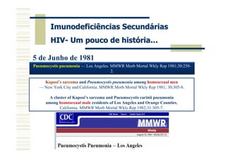 Imunodeficiências Secundárias
        HIV- Um pouco de história…

5 de Junho de 1981
Pneumocystis pneumonia — Los Angeles. MMWR Morb Mortal Wkly Rep 1981;30:250-
                                      2.

    Kaposi’s sarcoma and Pneumocystis pneumonia among homosexual men
  — New York City and California. MMWR Morb Mortal Wkly Rep 1981; 30:305-8.

        A cluster of Kaposi’s sarcoma and Pneumocystis carinii pneumonia
      among homosexual male residents of Los Angeles and Orange Counties,
             California. MMWR Morb Mortal Wkly Rep 1982;31:305-7.
 