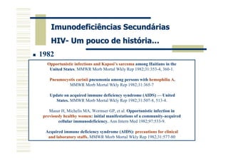 Imunodeficiências Secundárias
     HIV- Um pouco de história…
1982
   Opportunistic infections and Kaposi’s sarcoma among Haitians in the
    United States. MMWR Morb Mortal Wkly Rep 1982;31:353-4, 360-1.

    Pneumocystis carinii pneumonia among persons with hemophilia A.
             MMWR Morb Mortal Wkly Rep 1982;31:365-7

    Update on acquired immune deficiency syndrome (AIDS) — United
       States. MMWR Morb Mortal Wkly Rep 1982;31:507-8, 513-4.

    Masur H, Michelis MA, Wormser GP, et al. Opportunistic infection in
 previously healthy women: initial manifestations of a community-acquired
         cellular immunodeficiency. Ann Intern Med 1982;97:533-9.

  Acquired immune deficiency syndrome (AIDS): precautions for clinical
   and laboratory staffs. MMWR Morb Mortal Wkly Rep 1982;31:577-80
 