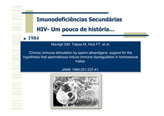 Imunodeficiências Secundárias
        HIV- Um pouco de história…
   1984
                  Mavligit GM, Talpaz M, Hsia FT, et al.
                   Gallo RC, Salahuddin SZ, Popovic M, et al.

   Chronic immune stimulation by detection and
                               Frequent
                                         sperm alloantigens: support for the
     isolation of cytopathic retroviruses (HTLV-III) from patients with AIDS
hypothesis that spermatozoa induce immune dysregulation in homosexual
                                and at risk for AIDS.
                                       males.
                           Science 1984;224:500-3.
                         JAMA 1984;251:237-41.
 