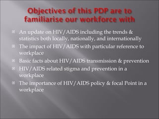 An update on HIV/AIDS including the trends & statistics both locally, nationally, and internationally The impact of HIV/AIDS with particular reference to workplace Basic facts about HIV/AIDS transmission & prevention HIV/AIDS related stigma and prevention in a workplace  The importance of HIV/AIDS policy & focal Point in a workplace 