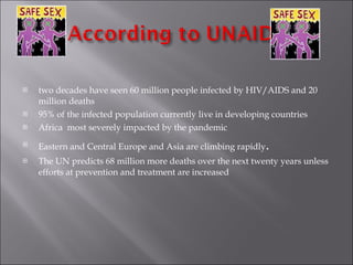 two decades have seen 60 million people infected by HIV/AIDS and 20 million deaths 95%  of the infected population currently live in developing countries Africa  most severely impacted by the pandemic Eastern and Central Europe and Asia are climbing rapidly .  The UN predicts 68 million more deaths over the next twenty years unless efforts at prevention and treatment are increased 