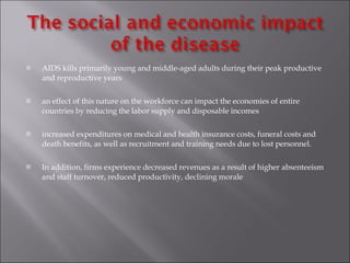 AIDS kills primarily young and middle-aged adults during their peak productive and reproductive years an effect of this nature on the workforce can impact the economies of entire countries by reducing the labor supply and disposable incomes increased expenditures on   medical and health insurance costs, funeral costs and death benefits, as well as recruitment and training needs due to lost personnel.  In addition, firms experience decreased revenues as a result of higher absenteeism and staff turnover, reduced productivity, declining morale  