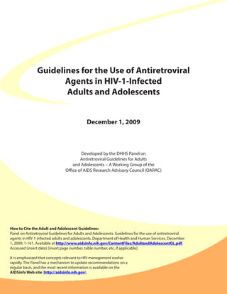 Guidelines for the Use of Antiretroviral
                       Agents in HIV-1-Infected
                       Adults and Adolescents


                                             December 1, 2009



                                         Developed by the DHHS Panel on
                                        Antiretroviral Guidelines for Adults
                                    and Adolescents – A Working Group of the
                                Office of AIDS Research Advisory Council (OARAC)




How to Cite the Adult and Adolescent Guidelines:
Panel on Antiretroviral Guidelines for Adults and Adolescents. Guidelines for the use of antiretroviral
agents in HIV-1-infected adults and adolescents. Department of Health and Human Services. December
1, 2009; 1-161. Available at http://www.aidsinfo.nih.gov/ContentFiles/AdultandAdolescentGL.pdf.
Accessed (insert date) [insert page number, table number, etc. if applicable]

It is emphasized that concepts relevant to HIV management evolve
rapidly. The Panel has a mechanism to update recommendations on a
regular basis, and the most recent information is available on the
AIDSinfo Web site (http://aidsinfo.nih.gov).
 