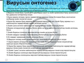 Вирусын онтогенез
1.Вирусын бүтэн геном буюу түүний ДНХ хуулбар (ДНХ-транскрипт) нь эсийн хромосомын
буюу хромосомын бус удамшлын аппаратанд нийлэх.
2.Вирусын геном буюу түүний ДНХ хувилбарын хэсэг нь эсийн хромосомын буюу хромосомын
бус удамшлын аппаратанд нэгдэх
3.Бүрэн вирион ялгаран гаргах чадвартайгаар вирусын геном бүтнээрээ буюу хэсэгчилсэн
хэлбэрээр эсийн геномтой нэгдэх
4.Бүрэн бус вирион буюу вирионы бүрэлдэхүүн хэсгүүдийн аль нэгийг буюу заримыг нь л
нийлэгжүүлэх чадвартайгаар генийн интеграц үүсгэх
5.Эсийн шинэ антиген нийлэгжүүлэх чадвартайгаар генийн интеграц болох
6.Вирион ялгаруулахгүй, вирусын болон эсийн антиген нийлэгжүүлэхгүйгээр генийн интеграц
болох
7.Эсийн бодисын солилцоо өөрчлөхгүйгээр генийн интеграц болох
8.Эсийн хавдрын хувирал (Трансформац) болохгүйгээр генийн интеграц болох
9.Эс хавдарт хувирахаар генийн интеграц болох
10.Вирусын геномд эсийн хромосомын бус генетикийн аппаратын хэсэг нэгдэх
11.Бүрэн вирион ялгаруулах чадвартайгаар эсийн болон вирусын геном нэгдэхгүйгээр
зэрэгцэн орших (Персистенцлэх)
12.Бүрэн бус вирион буюу вирион бүрэлдэхүүний хэсгүүдээс нийлэгжүүлэх чадвартайгаар
вирусын геном эсийн геномтой нэгдэлгүйгээр зэрэгцэн орших
13.Эсийн “шинэ” антиген нийлэгжүүлэх чадвартайгаар вирусын геном эсэд персистенцлэх
14.Эсийн бодисын солилцоо өөрчлөгдөхгүйгээр вирусын геном персистенцлэх
15.Эсийн бодисын солилцооны өөрчлөлттөйгөөр вирусын геном персистенцлэх
 
