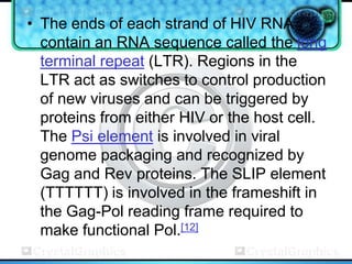 • The ends of each strand of HIV RNA
  contain an RNA sequence called the long
  terminal repeat (LTR). Regions in the
  LTR act as switches to control production
  of new viruses and can be triggered by
  proteins from either HIV or the host cell.
  The Psi element is involved in viral
  genome packaging and recognized by
  Gag and Rev proteins. The SLIP element
  (TTTTTT) is involved in the frameshift in
  the Gag-Pol reading frame required to
  make functional Pol.[12]
 