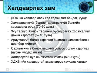Халдварлах зам
• ДОХ ын халдвар авах хэд хэдэн зам байдаг, үүнд:
• Хамгаалалтгvй (бэлгэвч хэрэглэхгvй) бэлгийн
  харьцаанд орох (70-80 хувь)
• Зүү тариур болон тарианы бусад багаж хэрэгсэлийг
  дахин хэрэглэх (5- 10 хувь)
• Ариутгаагvй багаж хэрэгсэл ашиглан шивээс болон
  цоолбор хийлгэх
• Сахлын хутга болон шvдний сойзоо сольж хэрэглэх
  (цусны vлдэгдэлтэй)
• Халдвартай цус шилжvvлэн юvлэх (5-10 хувь)
• ХДХВ ийн халдвартай эхээс вирус хvvхдэд халдах
 