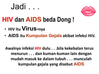 Jadi . . .
HIV dan AIDS beda Dong !
• HIV itu Virus-nya
• AIDS itu Kumpulan Gejala akibat infeksi HIV.

 Awalnya infeksi HIV dulu . . .bila kekebalan terus
   menurun . . . dan kuman-kuman lain dengan
   mudah masuk ke dalam tubuh . . . munculah
       kumpulan gejala yang disebut AIDS
 