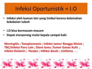 Infeksi Oportunistik = I.O
• Infeksi oleh kuman lain yang timbul karena kelemahan
  kekebalan tubuh

• I.O bisa bermacam-macam
• Dapat menyerang mulai kepala sampai kaki

Meningitis ; Toxoplasmosis ; Infeksi Jamur Rongga Mulut ;
TBC/Infeksi Paru Lain ; Diare lama ;Tumor Ganas Kulit ;
Infeksi Kelamin ; Herpes ; Infeksi darah ; Limfoma . . .
 