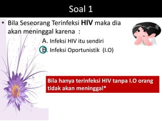 Soal 1
• Bila Seseorang Terinfeksi HIV maka dia
  akan meninggal karena :
             A. Infeksi HIV itu sendiri
             B. Infeksi Oportunistik (I.O)



               Bila hanya terinfeksi HIV tanpa I.O orang
               tidak akan meninggal*
 