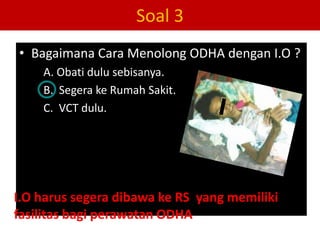 Soal 3
• Bagaimana Cara Menolong ODHA dengan I.O ?
    A. Obati dulu sebisanya.
    B. Segera ke Rumah Sakit.
    C. VCT dulu.




I.O harus segera dibawa ke RS yang memiliki
fasilitas bagi perawatan ODHA
 
