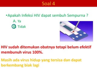 Soal 4

  •Apakah Infeksi HIV dapat sembuh Sempurna ?
      A. Ya
      B. Tidak




HIV sudah ditemukan obatnya tetapi belum efektif
membunuh virus 100%.
Masih ada virus hidup yang tersisa dan dapat
berkembang biak lagi
 