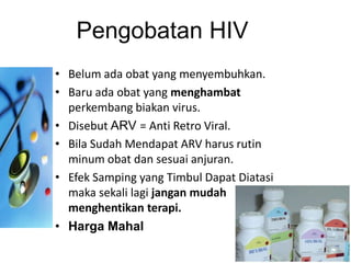Pengobatan HIV
• Belum ada obat yang menyembuhkan.
• Baru ada obat yang menghambat
  perkembang biakan virus.
• Disebut ARV = Anti Retro Viral.
• Bila Sudah Mendapat ARV harus rutin
  minum obat dan sesuai anjuran.
• Efek Samping yang Timbul Dapat Diatasi
  maka sekali lagi jangan mudah
  menghentikan terapi.
• Harga Mahal
 