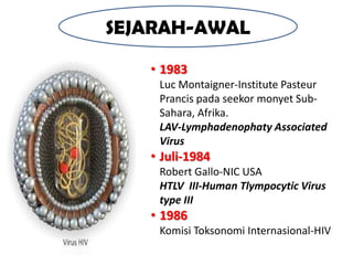 SEJARAH-AWAL

   • 1983
    Luc Montaigner-Institute Pasteur
    Prancis pada seekor monyet Sub-
    Sahara, Afrika.
    LAV-Lymphadenophaty Associated
    Virus
   • Juli-1984
    Robert Gallo-NIC USA
    HTLV III-Human Tlympocytic Virus
    type III
   • 1986
    Komisi Toksonomi Internasional-HIV
 