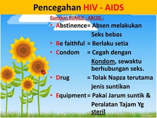 Pencegahan HIV - AIDS
   Gunakan RUMUS - ABCDE :
   • Abstinence= Absen melakukan
                  Seks bebas
   • Be faithful = Berlaku setia
   • Condom = Cegah dengan
                  Kondom, sewaktu
                  berhubungan seks.
   • Drug        = Tolak Napza terutama
                  jenis suntikan
   • Equipment = Pakai Jarum suntik &
                  Peralatan Tajam Yg
                  steril
 