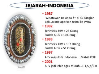 SEJARAH-INDONESIA
     • 1987
      Wisatawan Belanda †† di RS Sanglah
      Bali…RI melaporkan resmi ke WHO
     • 1992
      Terinfeksi HIV = 28 Orang
      Sudah AIDS = 10 Orang
     • 1993
      Terinfeksi HIV = 137 Orang
      Sudah AIDS = 51 Orang
     • 1997
      ARV masuk di Indonesia…..Mahal Polll
     • 2001
      ARV jadi lebih agak murah…1-1,5 jt/Bln
 