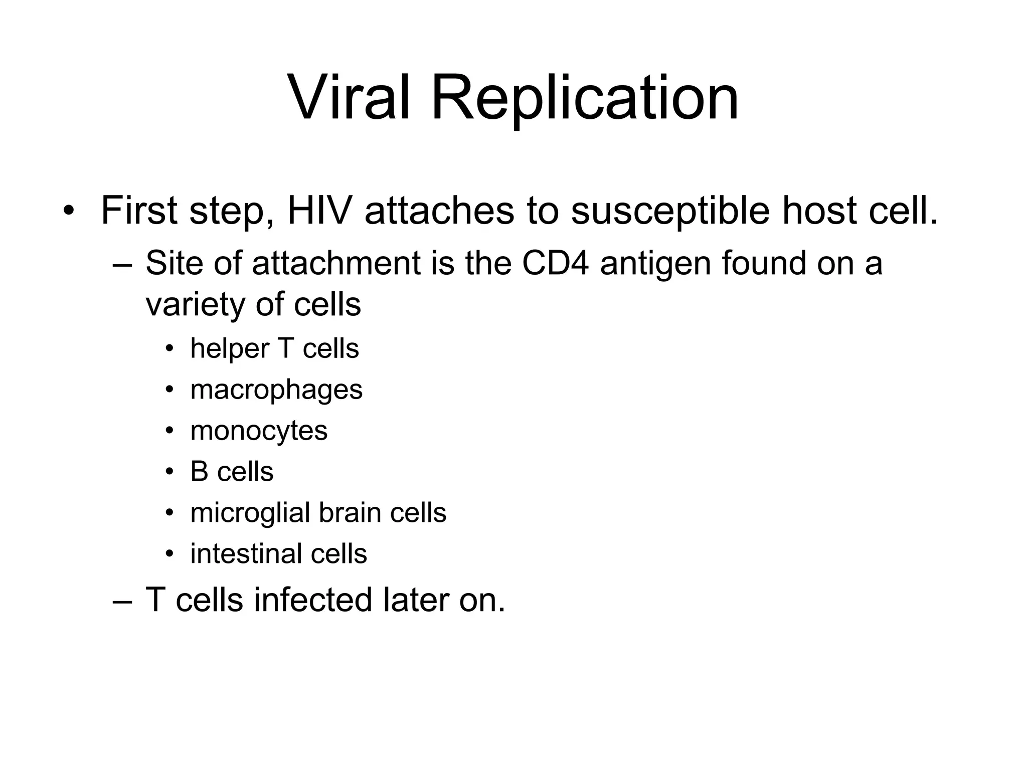 Viral Replication
• First step, HIV attaches to susceptible host cell.
– Site of attachment is the CD4 antigen found on a
variety of cells
• helper T cells
• macrophages
• monocytes
• B cells
• microglial brain cells
• intestinal cells
– T cells infected later on.
 