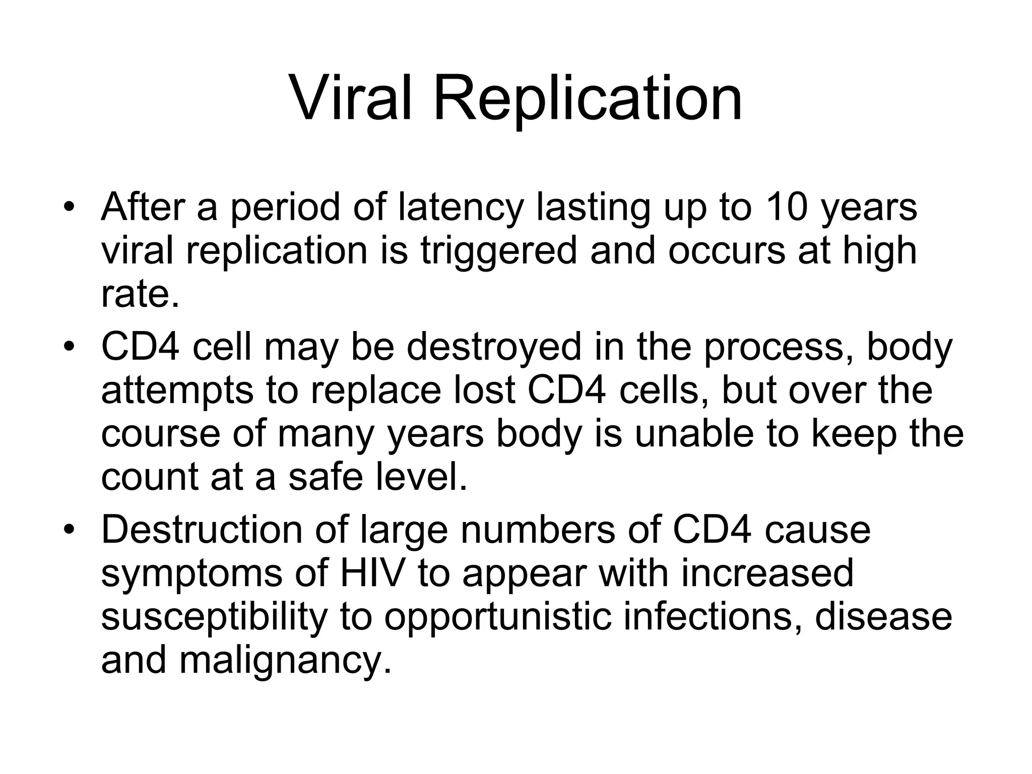 Viral Replication
• After a period of latency lasting up to 10 years
viral replication is triggered and occurs at high
rate.
• CD4 cell may be destroyed in the process, body
attempts to replace lost CD4 cells, but over the
course of many years body is unable to keep the
count at a safe level.
• Destruction of large numbers of CD4 cause
symptoms of HIV to appear with increased
susceptibility to opportunistic infections, disease
and malignancy.
 