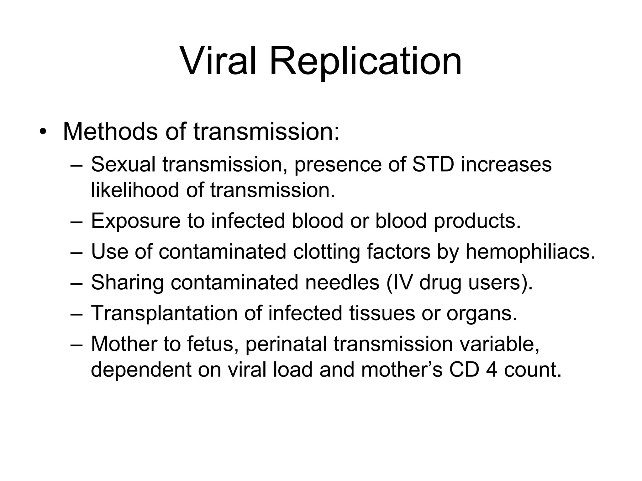 Viral Replication
• Methods of transmission:
– Sexual transmission, presence of STD increases
likelihood of transmission.
– Exposure to infected blood or blood products.
– Use of contaminated clotting factors by hemophiliacs.
– Sharing contaminated needles (IV drug users).
– Transplantation of infected tissues or organs.
– Mother to fetus, perinatal transmission variable,
dependent on viral load and mother’s CD 4 count.
 