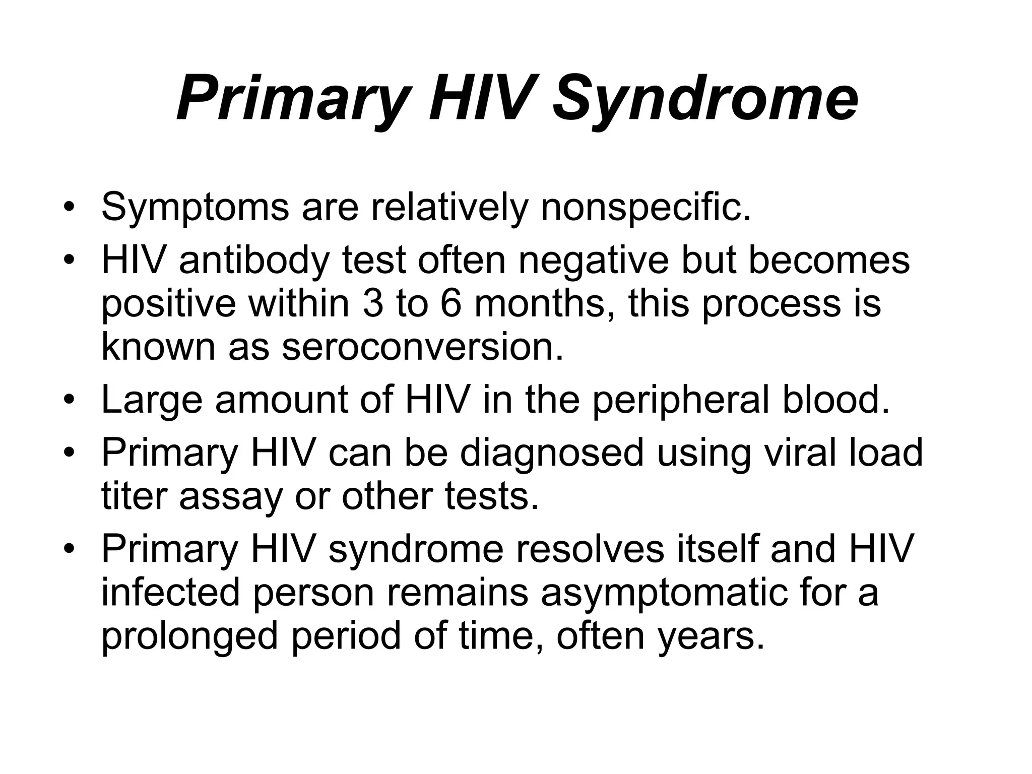 Primary HIV Syndrome
• Symptoms are relatively nonspecific.
• HIV antibody test often negative but becomes
positive within 3 to 6 months, this process is
known as seroconversion.
• Large amount of HIV in the peripheral blood.
• Primary HIV can be diagnosed using viral load
titer assay or other tests.
• Primary HIV syndrome resolves itself and HIV
infected person remains asymptomatic for a
prolonged period of time, often years.
 