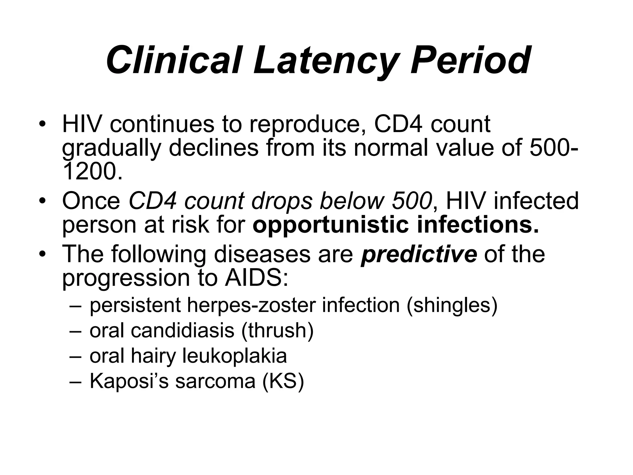 Clinical Latency Period
• HIV continues to reproduce, CD4 count
gradually declines from its normal value of 500-
1200.
• Once CD4 count drops below 500, HIV infected
person at risk for opportunistic infections.
• The following diseases are predictive of the
progression to AIDS:
– persistent herpes-zoster infection (shingles)
– oral candidiasis (thrush)
– oral hairy leukoplakia
– Kaposi’s sarcoma (KS)
 