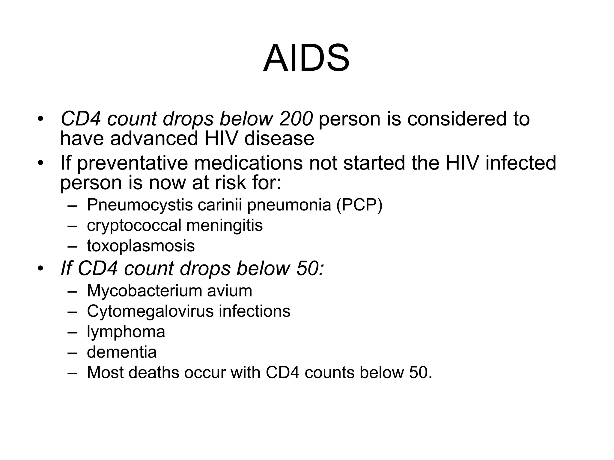 AIDS
• CD4 count drops below 200 person is considered to
have advanced HIV disease
• If preventative medications not started the HIV infected
person is now at risk for:
– Pneumocystis carinii pneumonia (PCP)
– cryptococcal meningitis
– toxoplasmosis
• If CD4 count drops below 50:
– Mycobacterium avium
– Cytomegalovirus infections
– lymphoma
– dementia
– Most deaths occur with CD4 counts below 50.
 