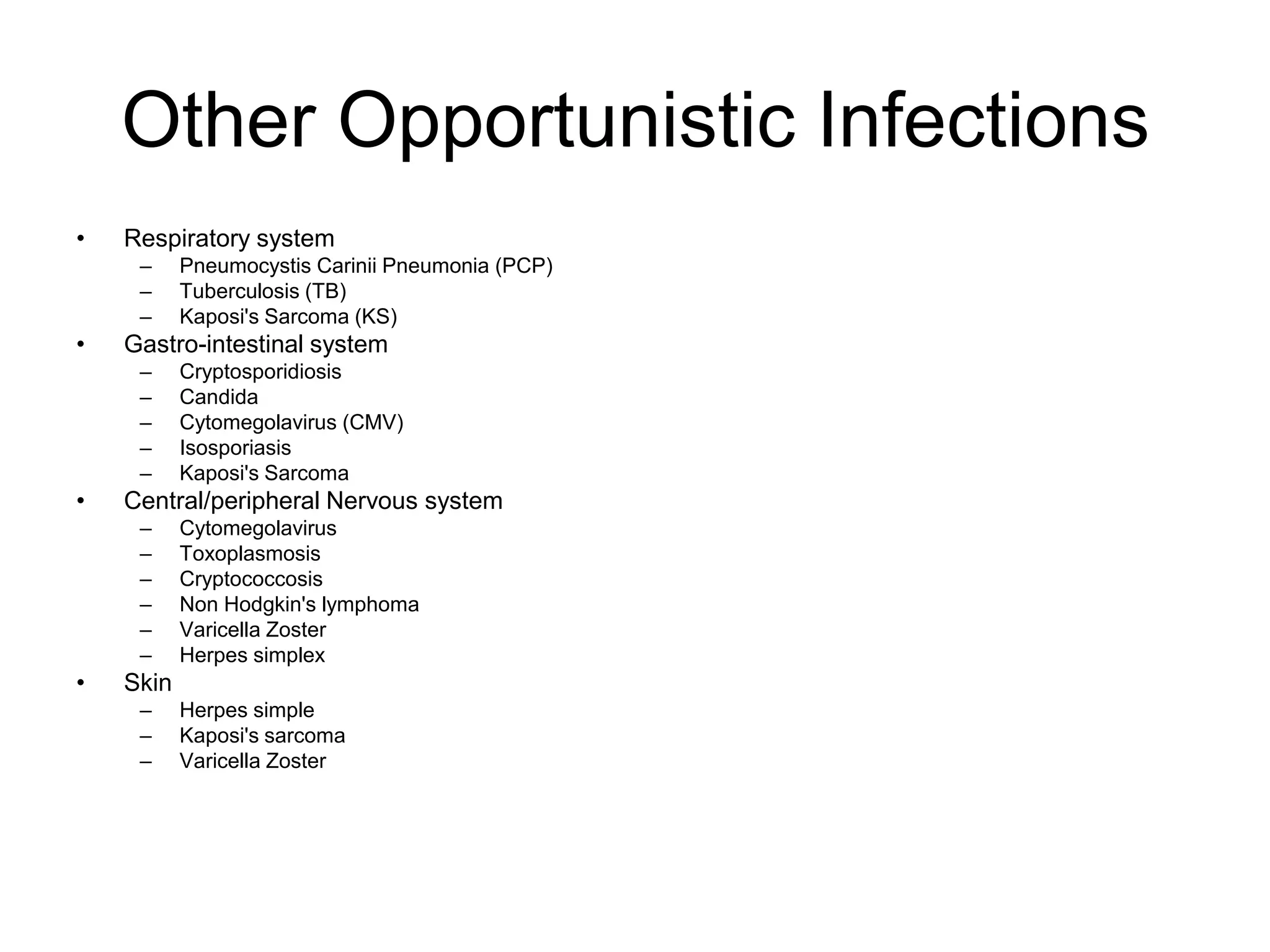 Other Opportunistic Infections
• Respiratory system
– Pneumocystis Carinii Pneumonia (PCP)
– Tuberculosis (TB)
– Kaposi's Sarcoma (KS)
• Gastro-intestinal system
– Cryptosporidiosis
– Candida
– Cytomegolavirus (CMV)
– Isosporiasis
– Kaposi's Sarcoma
• Central/peripheral Nervous system
– Cytomegolavirus
– Toxoplasmosis
– Cryptococcosis
– Non Hodgkin's lymphoma
– Varicella Zoster
– Herpes simplex
• Skin
– Herpes simple
– Kaposi's sarcoma
– Varicella Zoster
 
