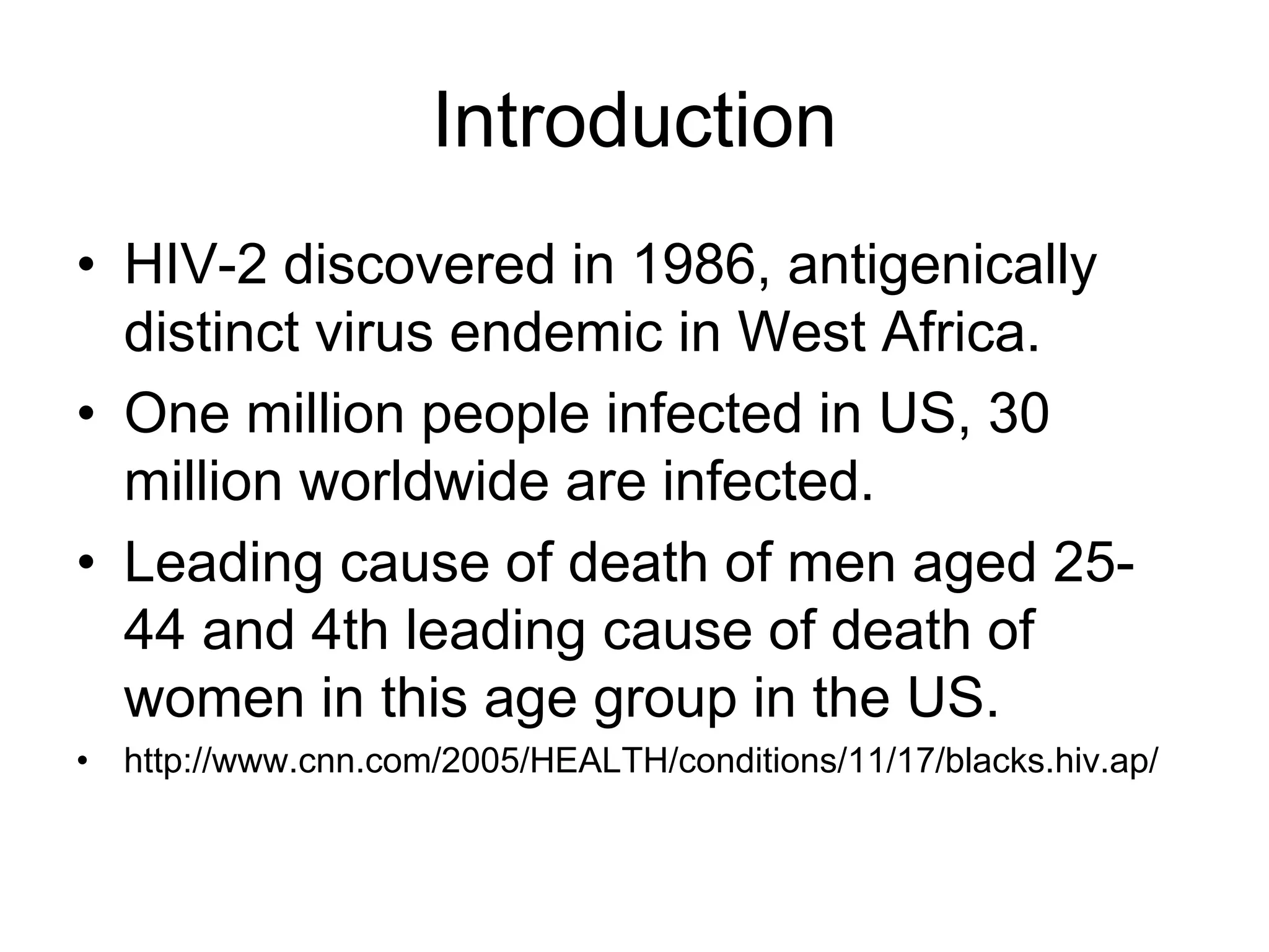 Introduction
• HIV-2 discovered in 1986, antigenically
distinct virus endemic in West Africa.
• One million people infected in US, 30
million worldwide are infected.
• Leading cause of death of men aged 25-
44 and 4th leading cause of death of
women in this age group in the US.
• http://www.cnn.com/2005/HEALTH/conditions/11/17/blacks.hiv.ap/
 