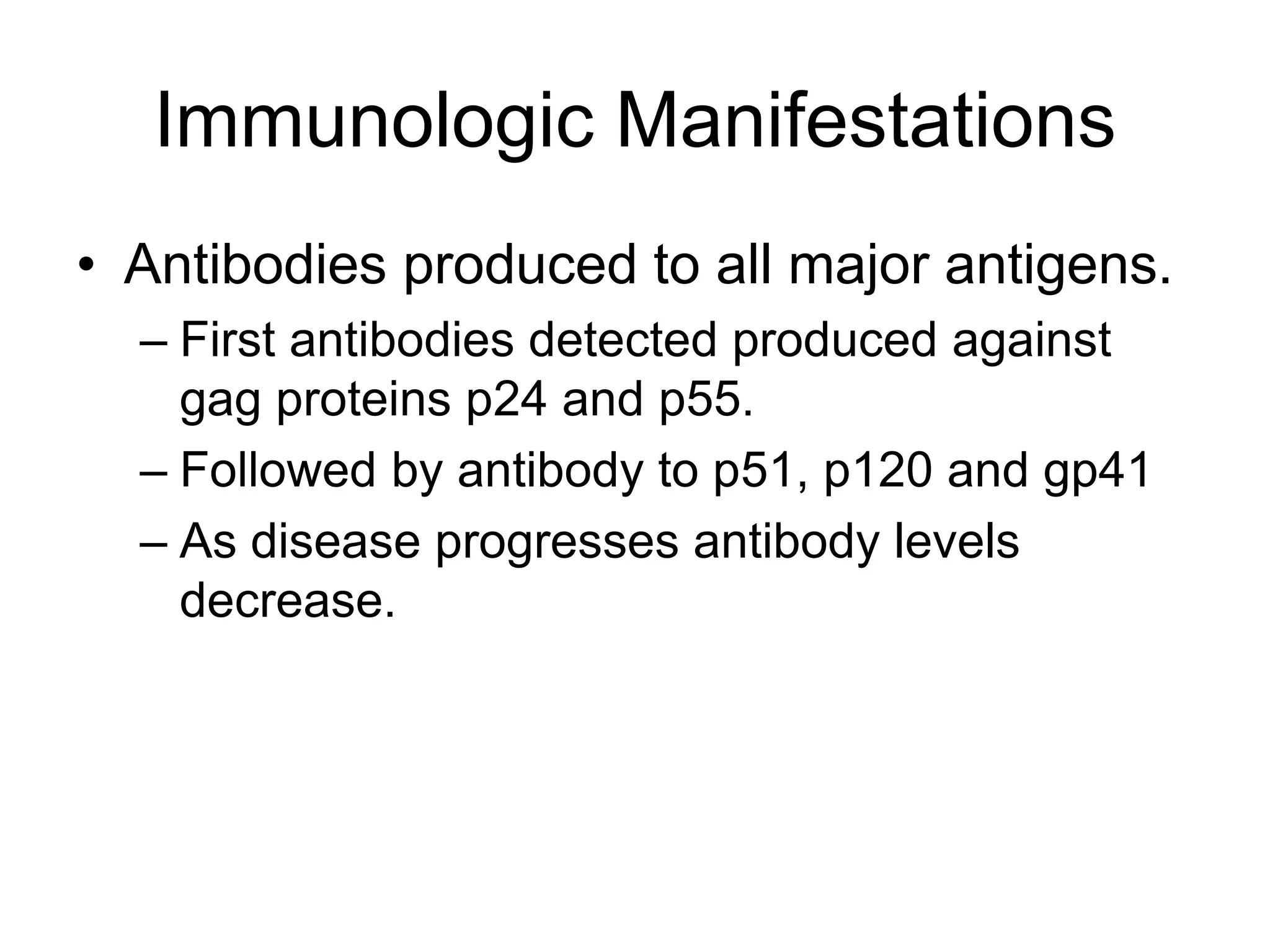 Immunologic Manifestations
• Antibodies produced to all major antigens.
– First antibodies detected produced against
gag proteins p24 and p55.
– Followed by antibody to p51, p120 and gp41
– As disease progresses antibody levels
decrease.
 