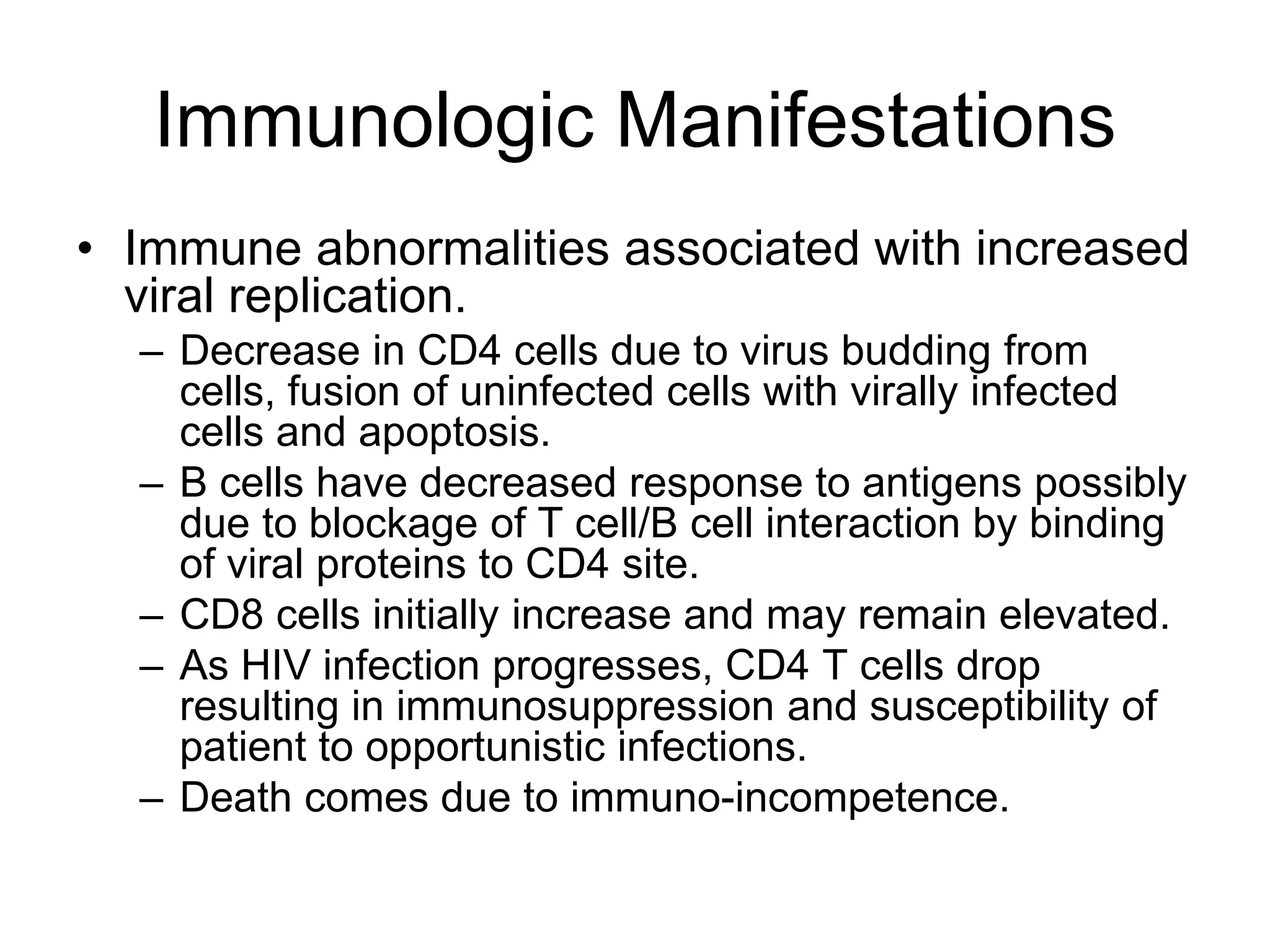 Immunologic Manifestations
• Immune abnormalities associated with increased
viral replication.
– Decrease in CD4 cells due to virus budding from
cells, fusion of uninfected cells with virally infected
cells and apoptosis.
– B cells have decreased response to antigens possibly
due to blockage of T cell/B cell interaction by binding
of viral proteins to CD4 site.
– CD8 cells initially increase and may remain elevated.
– As HIV infection progresses, CD4 T cells drop
resulting in immunosuppression and susceptibility of
patient to opportunistic infections.
– Death comes due to immuno-incompetence.
 