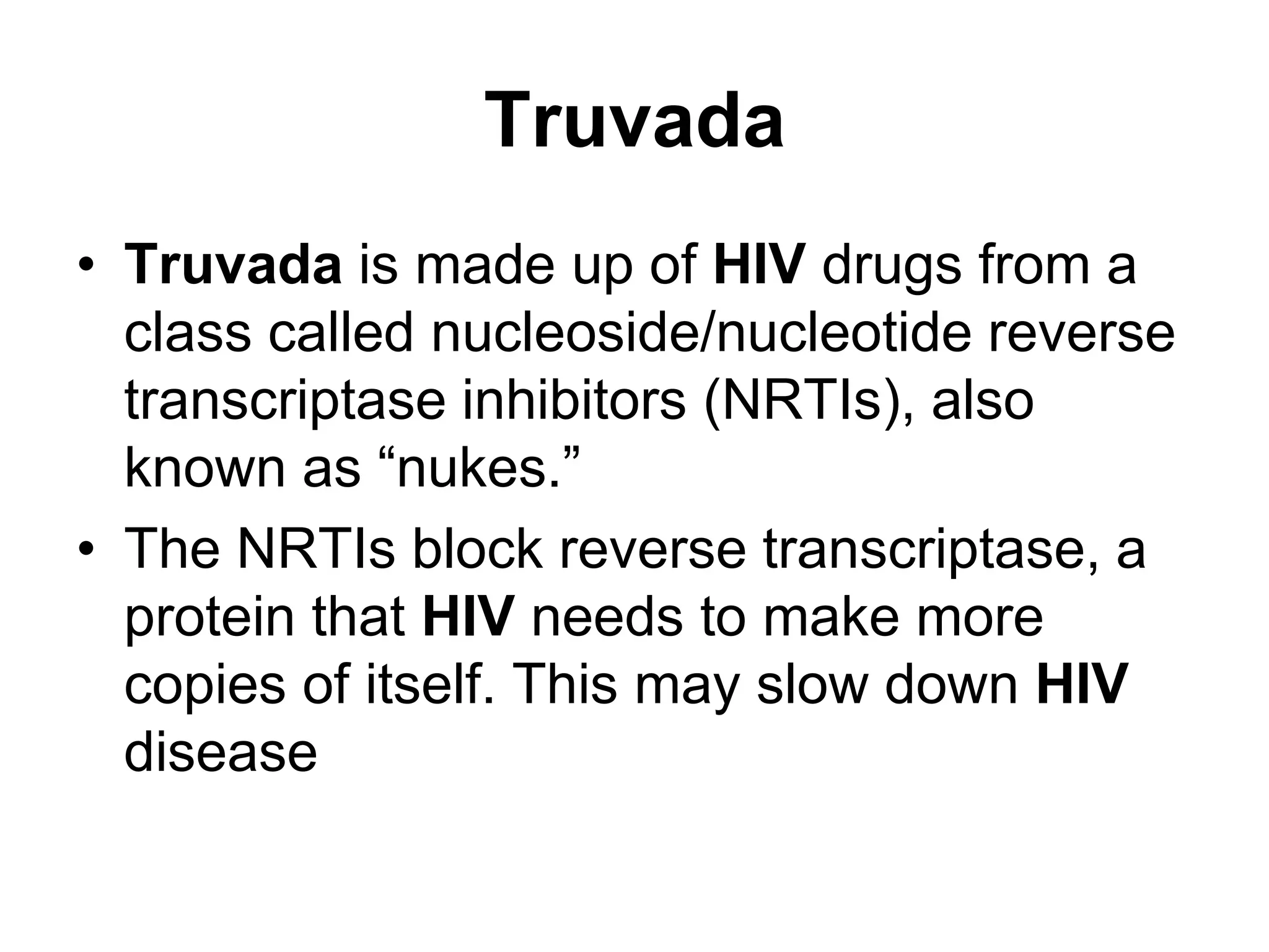 Truvada
• Truvada is made up of HIV drugs from a
class called nucleoside/nucleotide reverse
transcriptase inhibitors (NRTIs), also
known as “nukes.”
• The NRTIs block reverse transcriptase, a
protein that HIV needs to make more
copies of itself. This may slow down HIV
disease
 