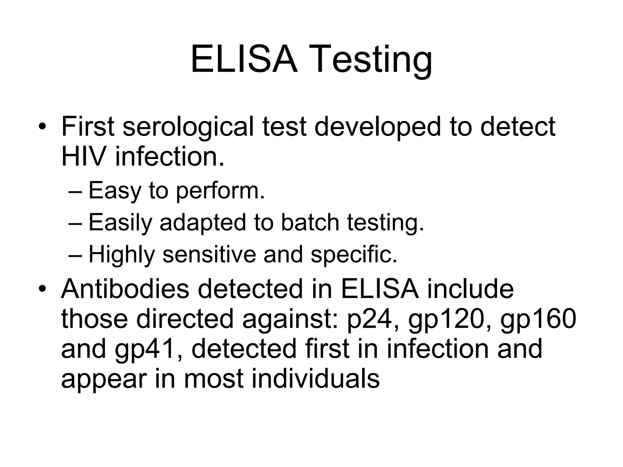 ELISA Testing
• First serological test developed to detect
HIV infection.
– Easy to perform.
– Easily adapted to batch testing.
– Highly sensitive and specific.
• Antibodies detected in ELISA include
those directed against: p24, gp120, gp160
and gp41, detected first in infection and
appear in most individuals
 