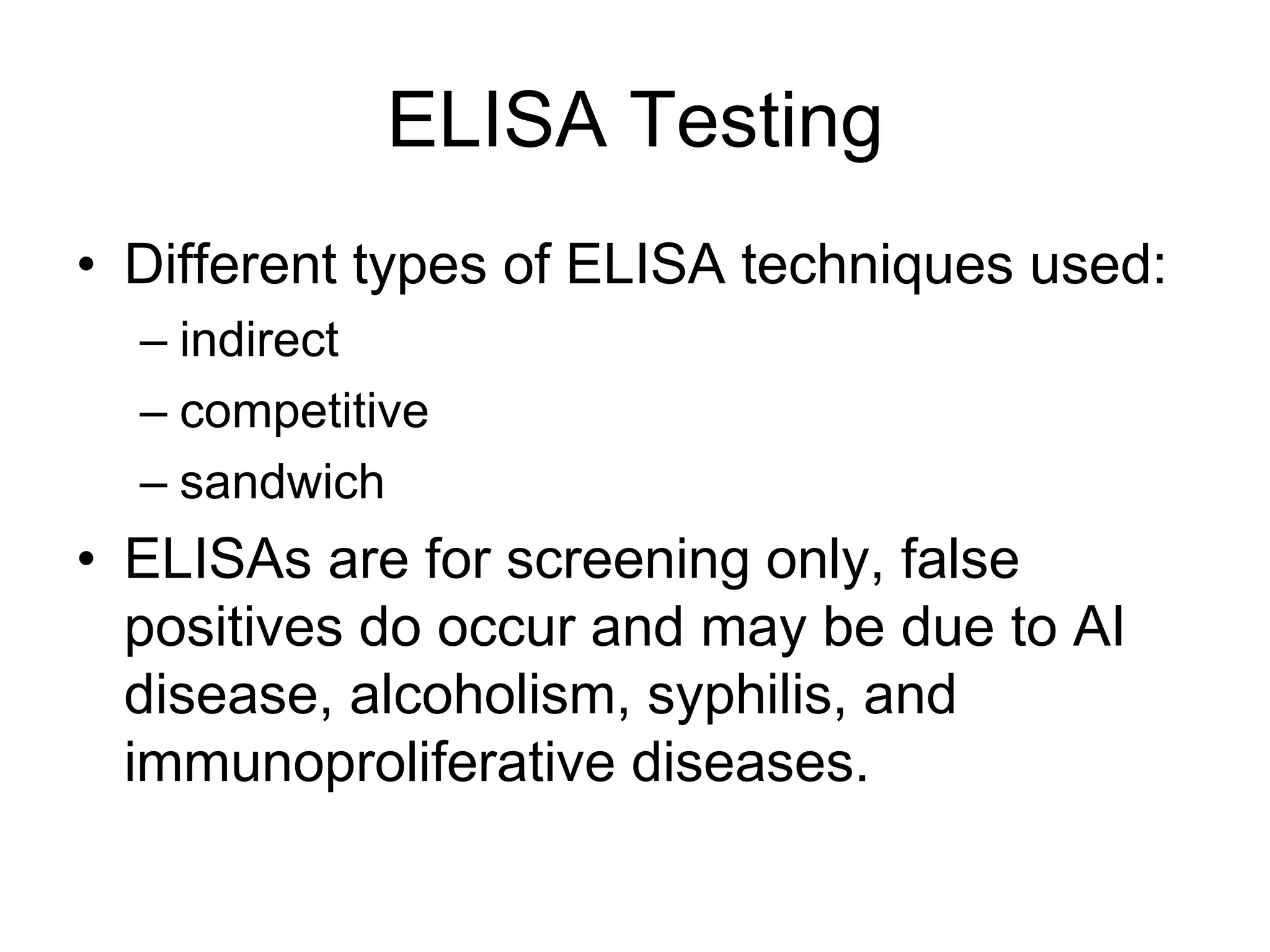 ELISA Testing
• Different types of ELISA techniques used:
– indirect
– competitive
– sandwich
• ELISAs are for screening only, false
positives do occur and may be due to AI
disease, alcoholism, syphilis, and
immunoproliferative diseases.
 