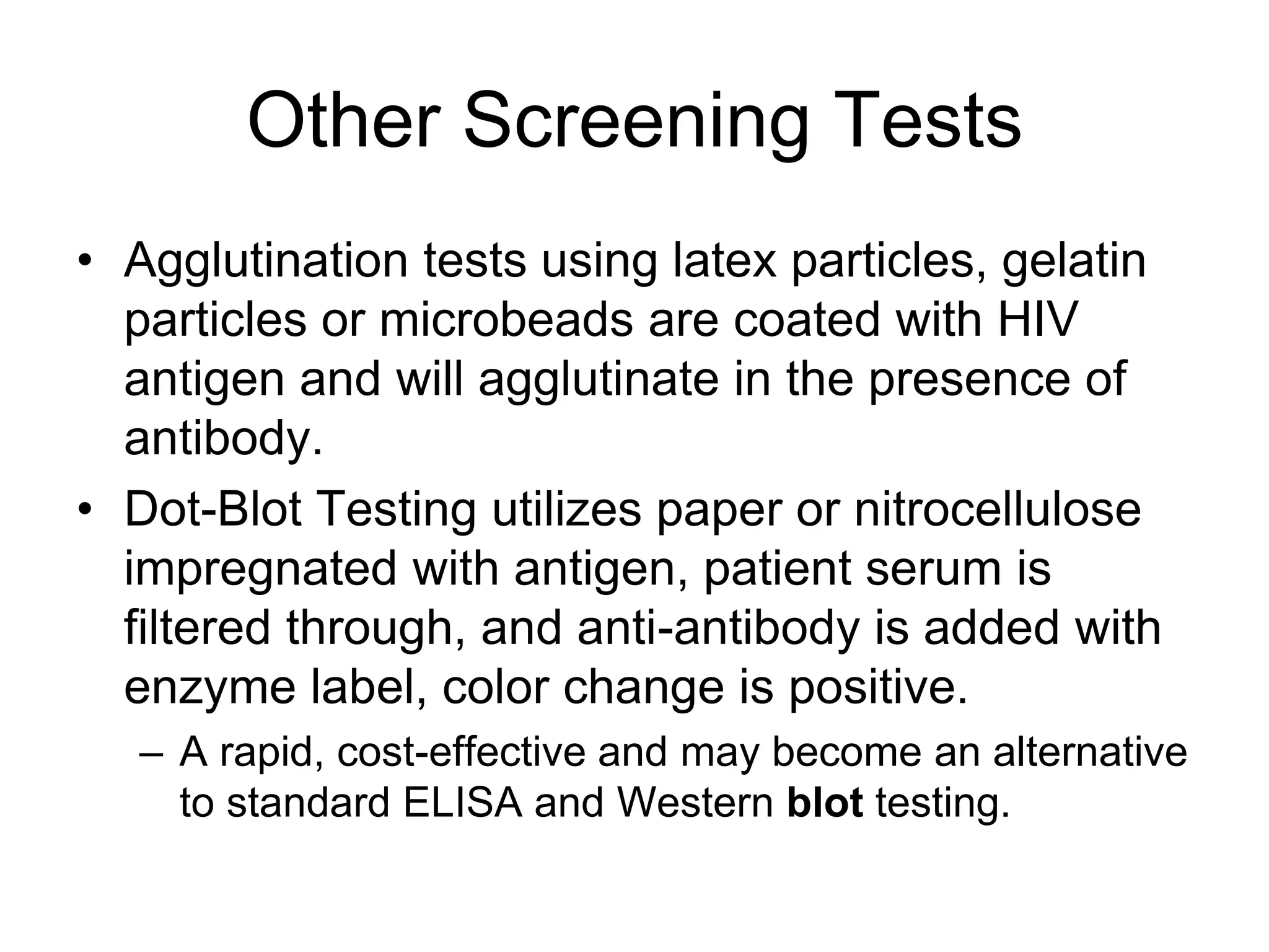 Other Screening Tests
• Agglutination tests using latex particles, gelatin
particles or microbeads are coated with HIV
antigen and will agglutinate in the presence of
antibody.
• Dot-Blot Testing utilizes paper or nitrocellulose
impregnated with antigen, patient serum is
filtered through, and anti-antibody is added with
enzyme label, color change is positive.
– A rapid, cost-effective and may become an alternative
to standard ELISA and Western blot testing.
 