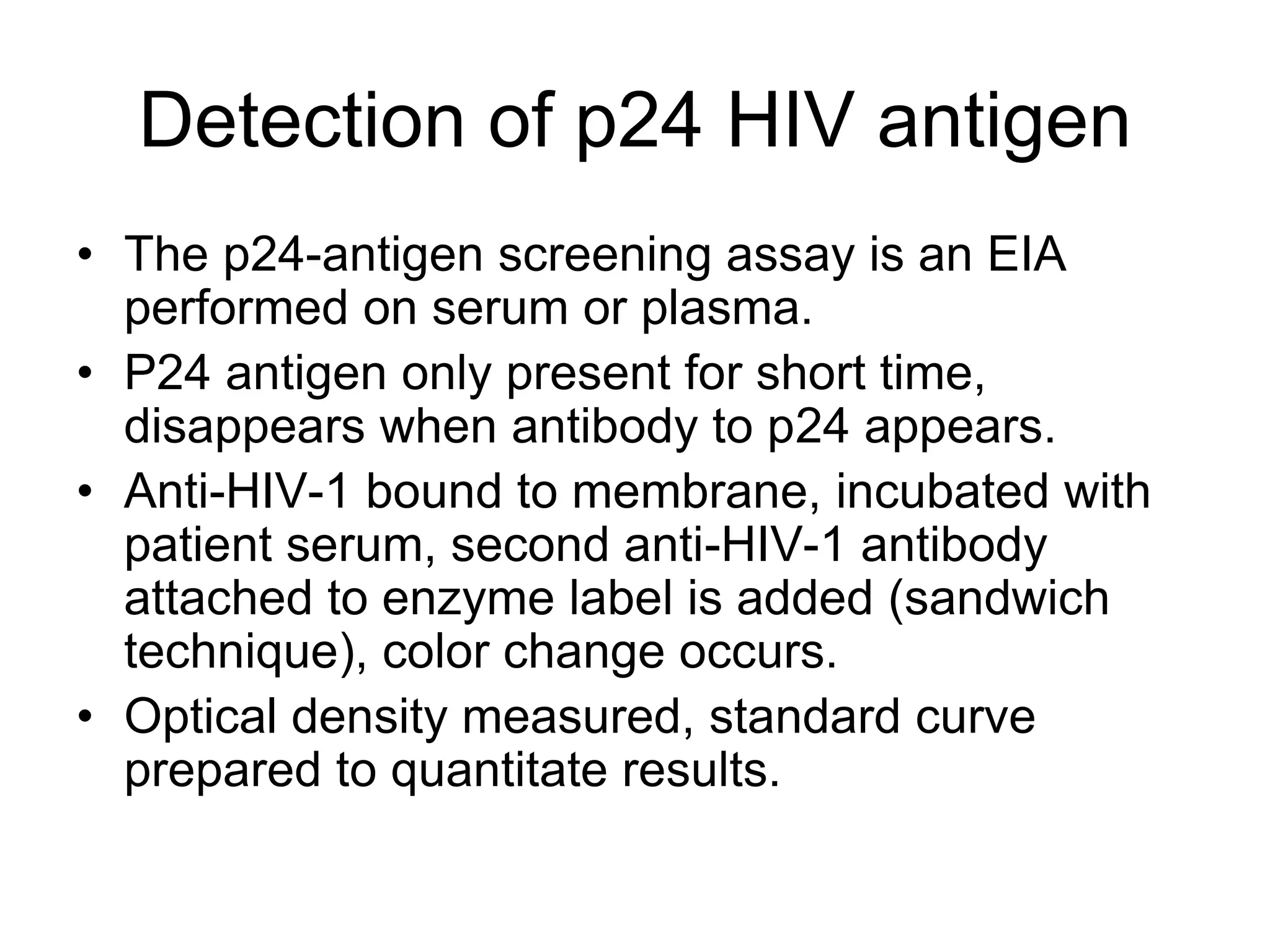 Detection of p24 HIV antigen
• The p24-antigen screening assay is an EIA
performed on serum or plasma.
• P24 antigen only present for short time,
disappears when antibody to p24 appears.
• Anti-HIV-1 bound to membrane, incubated with
patient serum, second anti-HIV-1 antibody
attached to enzyme label is added (sandwich
technique), color change occurs.
• Optical density measured, standard curve
prepared to quantitate results.
 