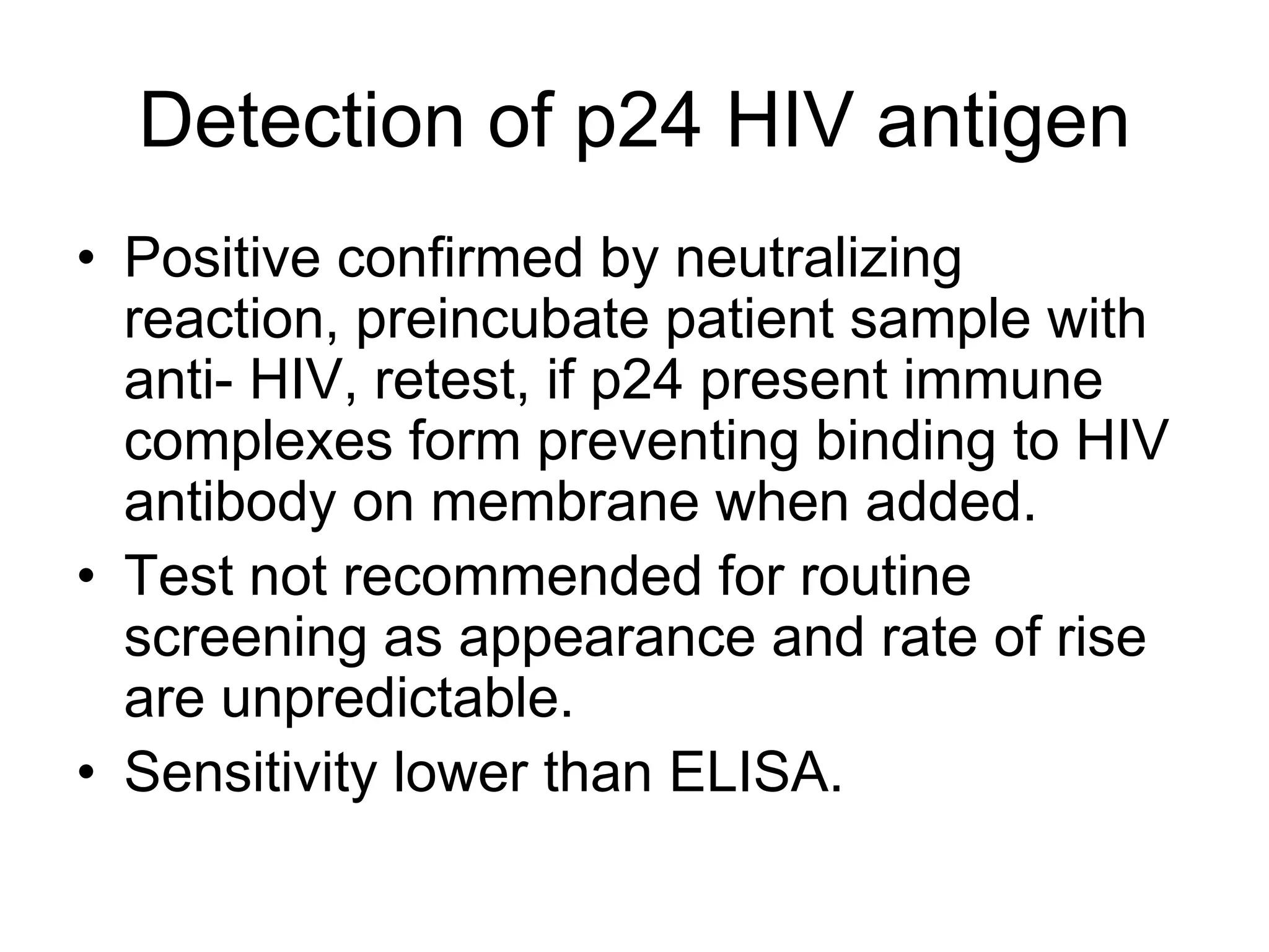 Detection of p24 HIV antigen
• Positive confirmed by neutralizing
reaction, preincubate patient sample with
anti- HIV, retest, if p24 present immune
complexes form preventing binding to HIV
antibody on membrane when added.
• Test not recommended for routine
screening as appearance and rate of rise
are unpredictable.
• Sensitivity lower than ELISA.
 