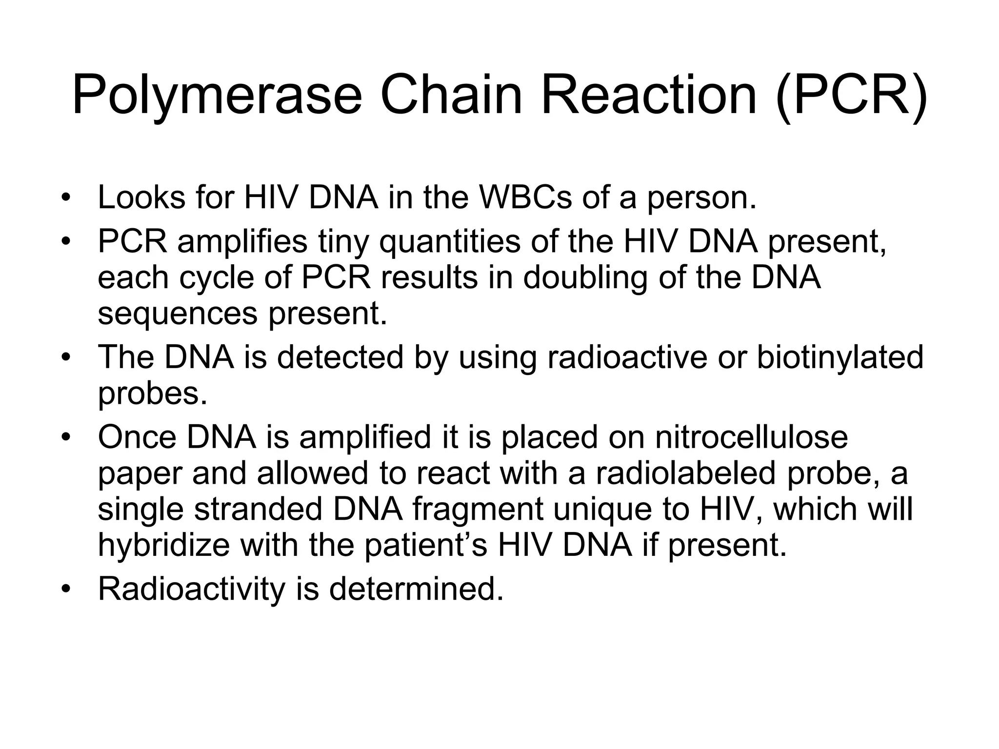 Polymerase Chain Reaction (PCR)
• Looks for HIV DNA in the WBCs of a person.
• PCR amplifies tiny quantities of the HIV DNA present,
each cycle of PCR results in doubling of the DNA
sequences present.
• The DNA is detected by using radioactive or biotinylated
probes.
• Once DNA is amplified it is placed on nitrocellulose
paper and allowed to react with a radiolabeled probe, a
single stranded DNA fragment unique to HIV, which will
hybridize with the patient’s HIV DNA if present.
• Radioactivity is determined.
 